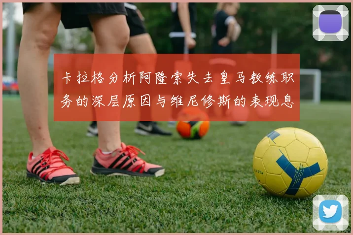 卡拉格分析阿隆索失去皇马教练职务的深层原因与维尼修斯的表现息息相关