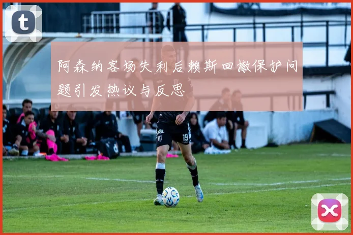阿森纳客场失利后赖斯回撤保护问题引发热议与反思