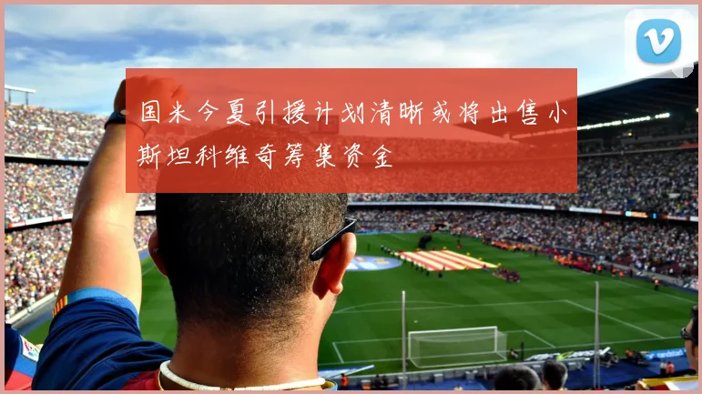 国米今夏引援计划清晰或将出售小斯坦科维奇筹集资金