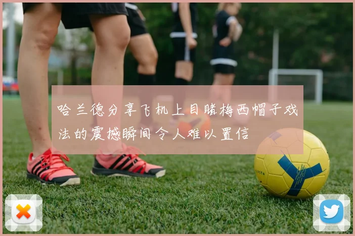 哈兰德分享飞机上目睹梅西帽子戏法的震撼瞬间令人难以置信