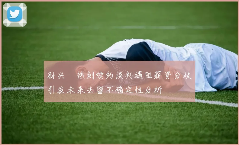 孙兴慜热刺续约谈判遇阻薪资分歧引发未来去留不确定性分析