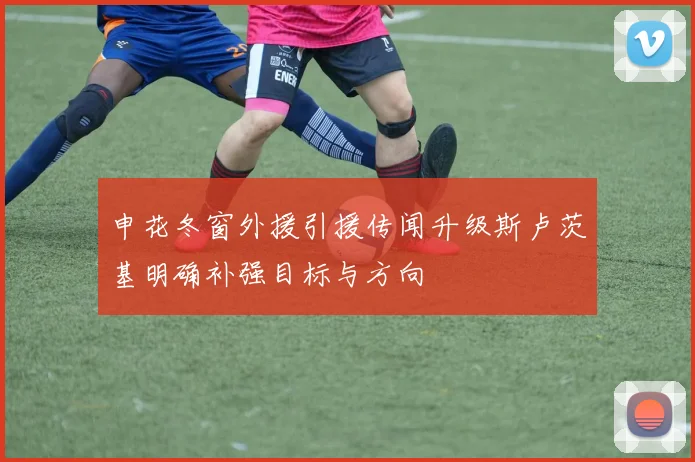 申花冬窗外援引援传闻升级斯卢茨基明确补强目标与方向