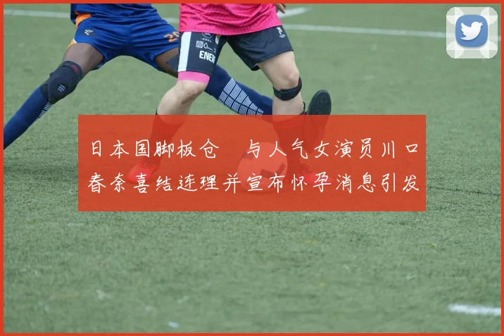 日本国脚板仓滉与人气女演员川口春奈喜结连理并宣布怀孕消息引发热议