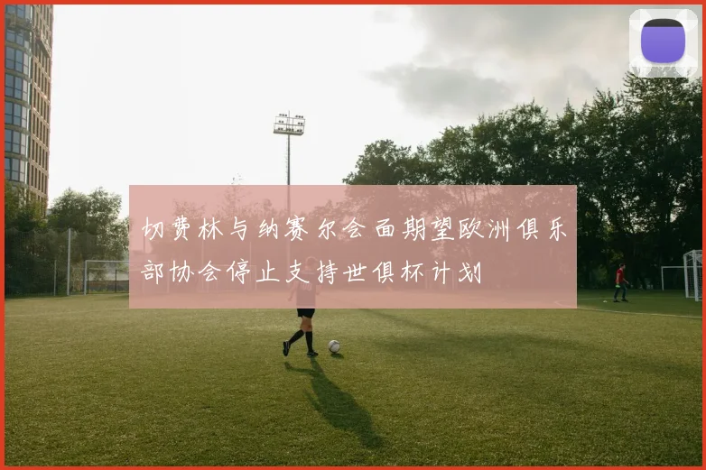 切费林与纳赛尔会面期望欧洲俱乐部协会停止支持世俱杯计划